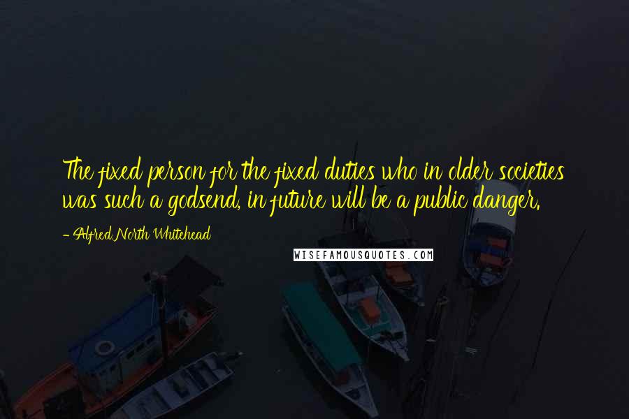 Alfred North Whitehead Quotes: The fixed person for the fixed duties who in older societies was such a godsend, in future will be a public danger.