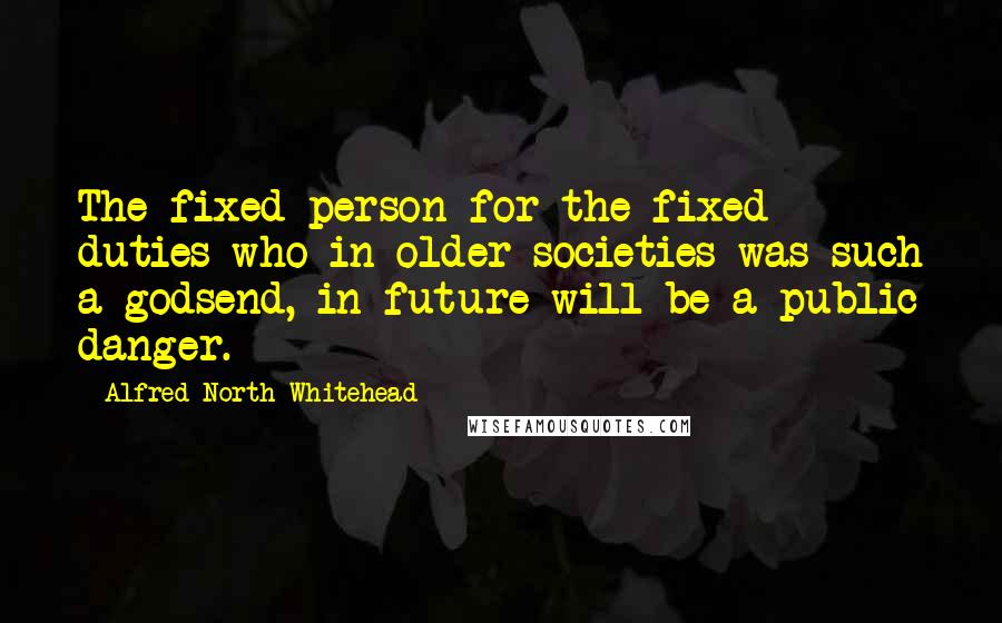 Alfred North Whitehead Quotes: The fixed person for the fixed duties who in older societies was such a godsend, in future will be a public danger.