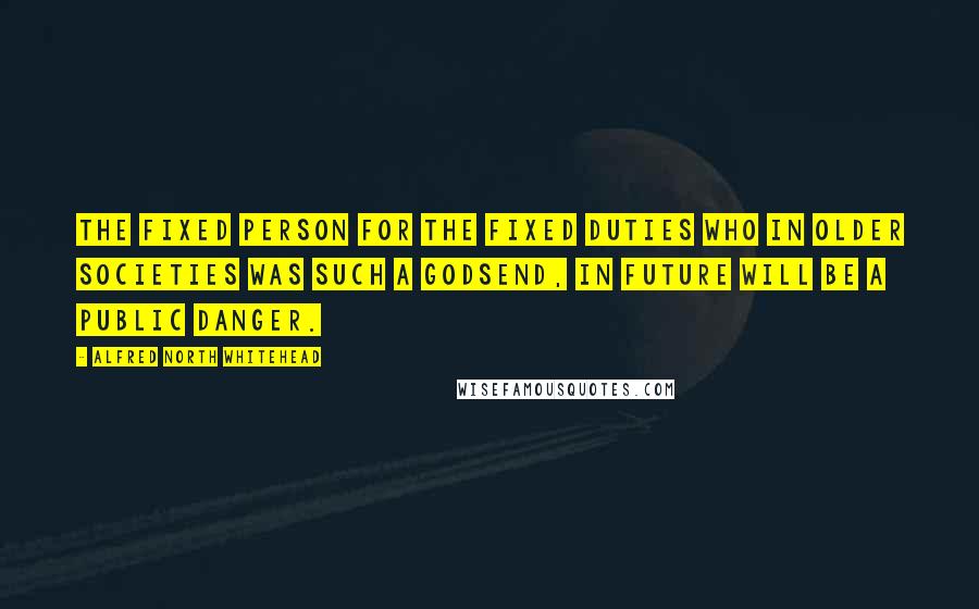 Alfred North Whitehead Quotes: The fixed person for the fixed duties who in older societies was such a godsend, in future will be a public danger.
