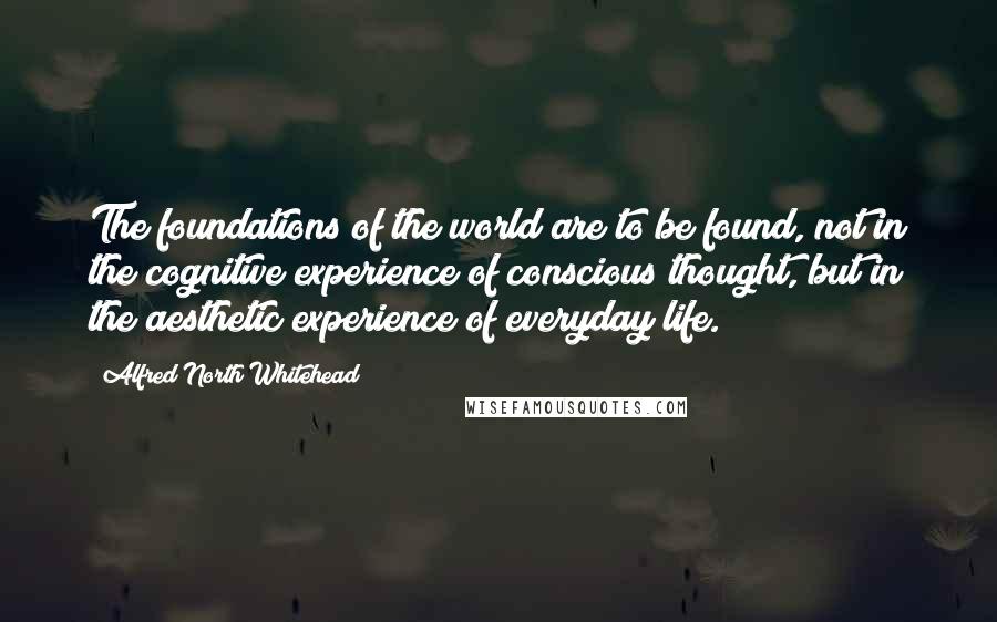 Alfred North Whitehead Quotes: The foundations of the world are to be found, not in the cognitive experience of conscious thought, but in the aesthetic experience of everyday life.