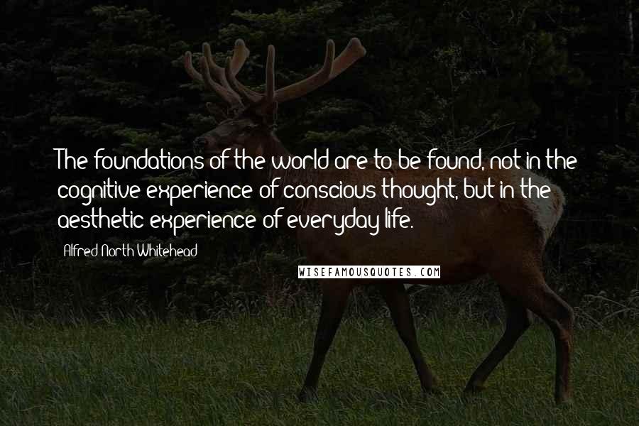 Alfred North Whitehead Quotes: The foundations of the world are to be found, not in the cognitive experience of conscious thought, but in the aesthetic experience of everyday life.