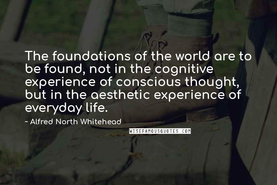 Alfred North Whitehead Quotes: The foundations of the world are to be found, not in the cognitive experience of conscious thought, but in the aesthetic experience of everyday life.