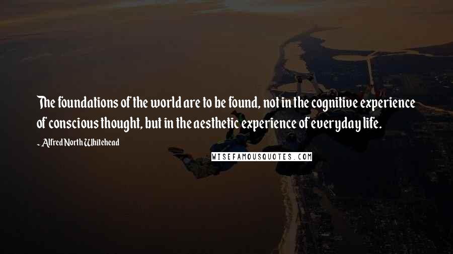 Alfred North Whitehead Quotes: The foundations of the world are to be found, not in the cognitive experience of conscious thought, but in the aesthetic experience of everyday life.