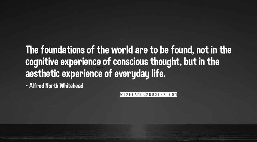 Alfred North Whitehead Quotes: The foundations of the world are to be found, not in the cognitive experience of conscious thought, but in the aesthetic experience of everyday life.