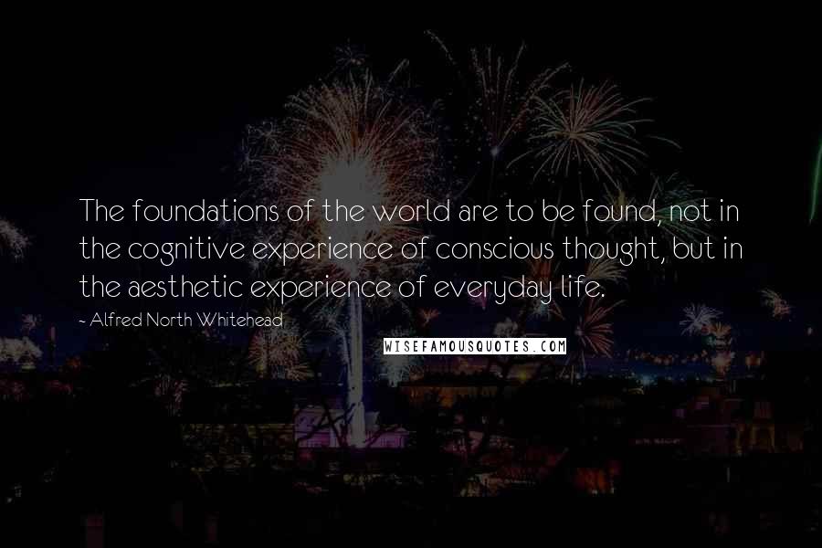 Alfred North Whitehead Quotes: The foundations of the world are to be found, not in the cognitive experience of conscious thought, but in the aesthetic experience of everyday life.