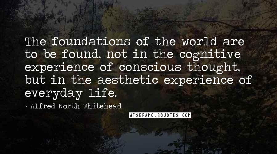 Alfred North Whitehead Quotes: The foundations of the world are to be found, not in the cognitive experience of conscious thought, but in the aesthetic experience of everyday life.