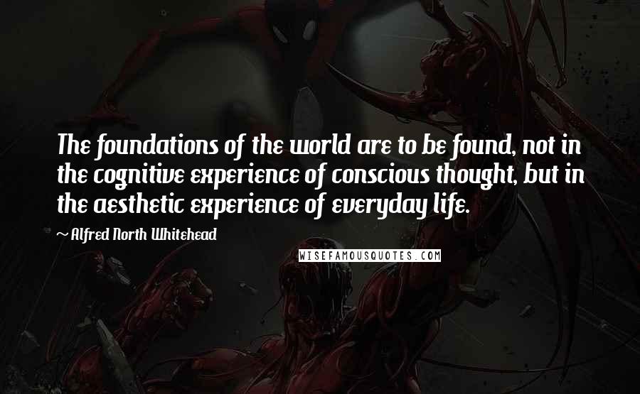 Alfred North Whitehead Quotes: The foundations of the world are to be found, not in the cognitive experience of conscious thought, but in the aesthetic experience of everyday life.