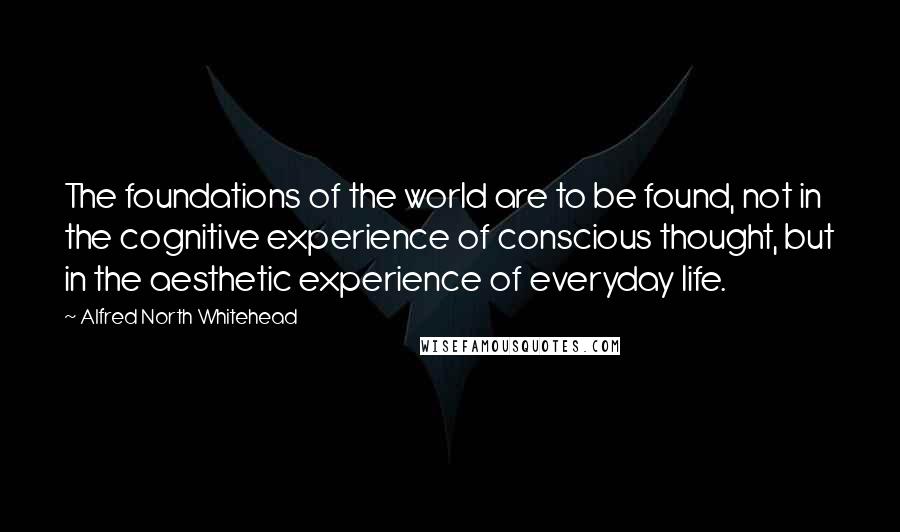 Alfred North Whitehead Quotes: The foundations of the world are to be found, not in the cognitive experience of conscious thought, but in the aesthetic experience of everyday life.