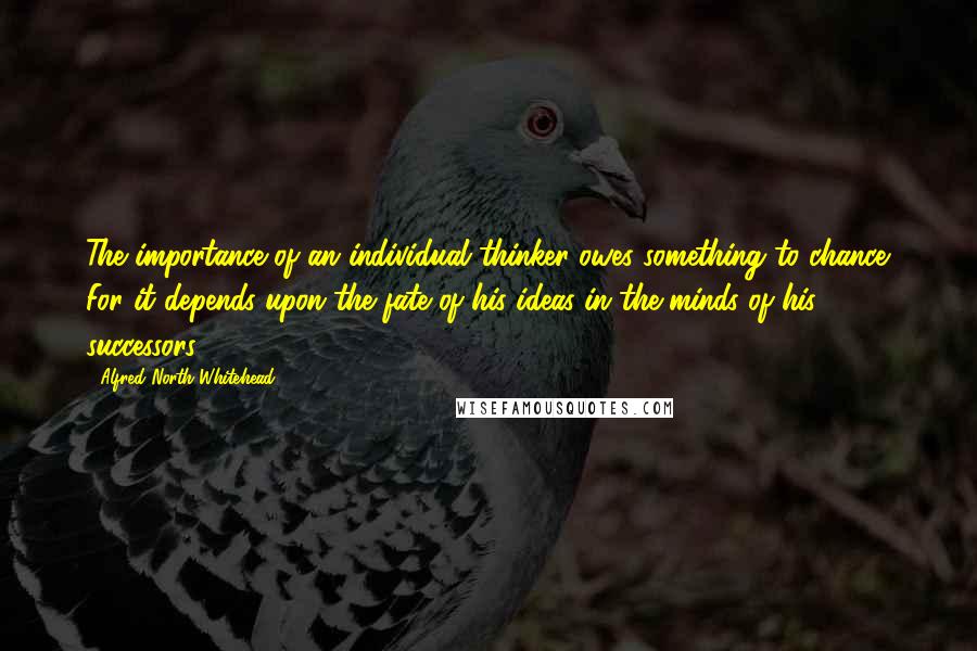 Alfred North Whitehead Quotes: The importance of an individual thinker owes something to chance. For it depends upon the fate of his ideas in the minds of his successors.