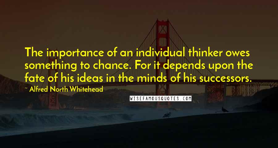 Alfred North Whitehead Quotes: The importance of an individual thinker owes something to chance. For it depends upon the fate of his ideas in the minds of his successors.