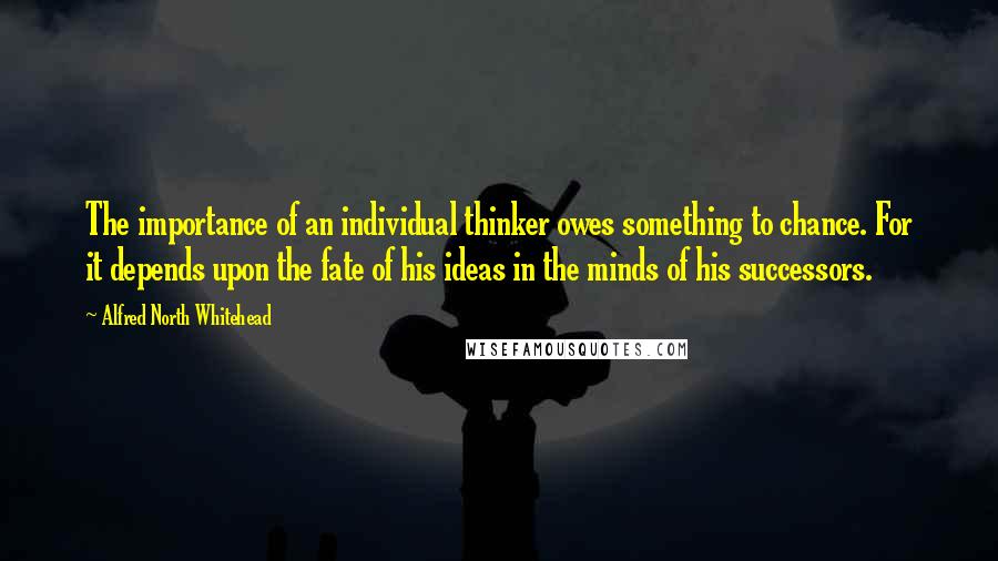 Alfred North Whitehead Quotes: The importance of an individual thinker owes something to chance. For it depends upon the fate of his ideas in the minds of his successors.