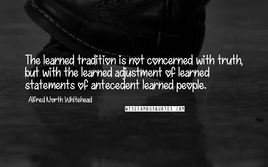 Alfred North Whitehead Quotes: The learned tradition is not concerned with truth, but with the learned adjustment of learned statements of antecedent learned people.