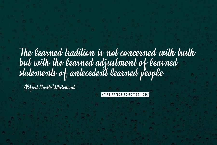 Alfred North Whitehead Quotes: The learned tradition is not concerned with truth, but with the learned adjustment of learned statements of antecedent learned people.