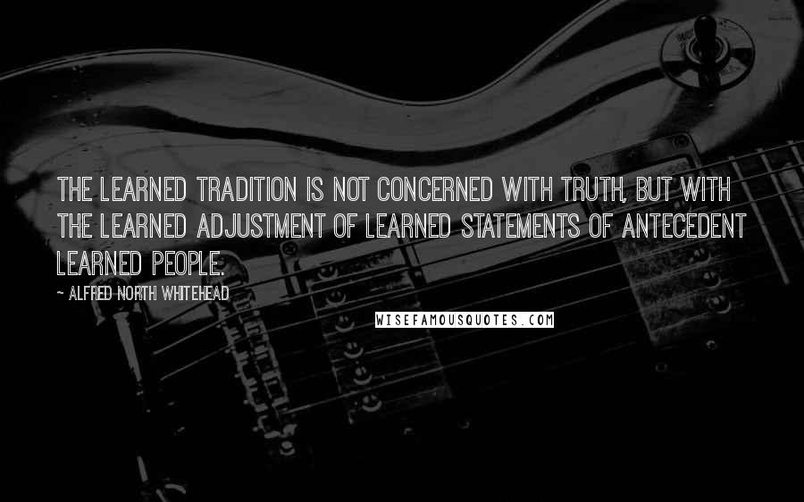 Alfred North Whitehead Quotes: The learned tradition is not concerned with truth, but with the learned adjustment of learned statements of antecedent learned people.