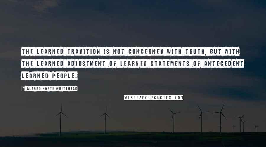 Alfred North Whitehead Quotes: The learned tradition is not concerned with truth, but with the learned adjustment of learned statements of antecedent learned people.