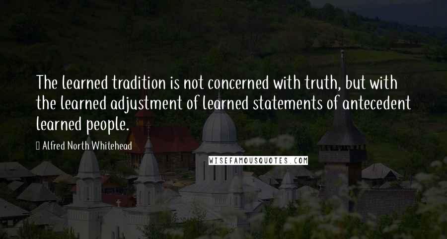 Alfred North Whitehead Quotes: The learned tradition is not concerned with truth, but with the learned adjustment of learned statements of antecedent learned people.