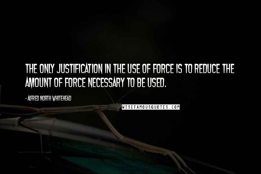 Alfred North Whitehead Quotes: The only justification in the use of force is to reduce the amount of force necessary to be used.