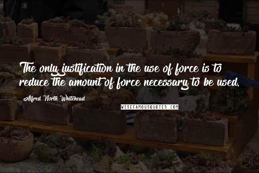 Alfred North Whitehead Quotes: The only justification in the use of force is to reduce the amount of force necessary to be used.