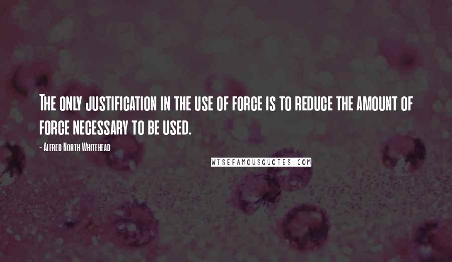 Alfred North Whitehead Quotes: The only justification in the use of force is to reduce the amount of force necessary to be used.