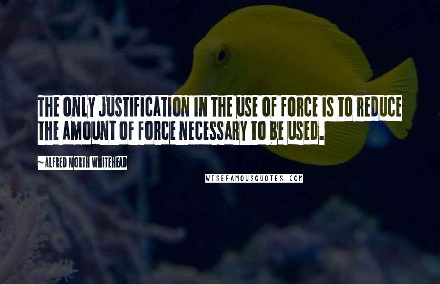 Alfred North Whitehead Quotes: The only justification in the use of force is to reduce the amount of force necessary to be used.