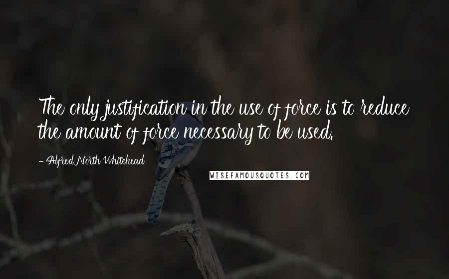 Alfred North Whitehead Quotes: The only justification in the use of force is to reduce the amount of force necessary to be used.