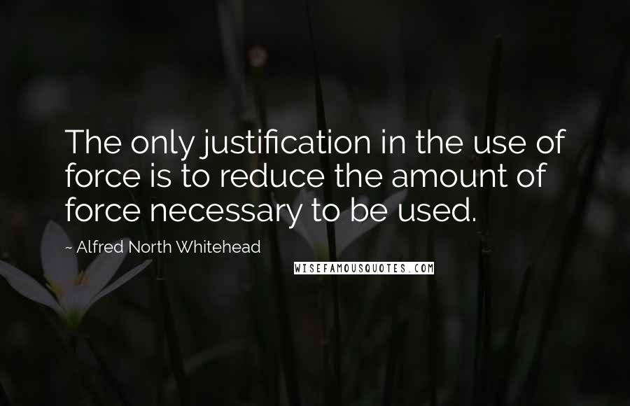 Alfred North Whitehead Quotes: The only justification in the use of force is to reduce the amount of force necessary to be used.