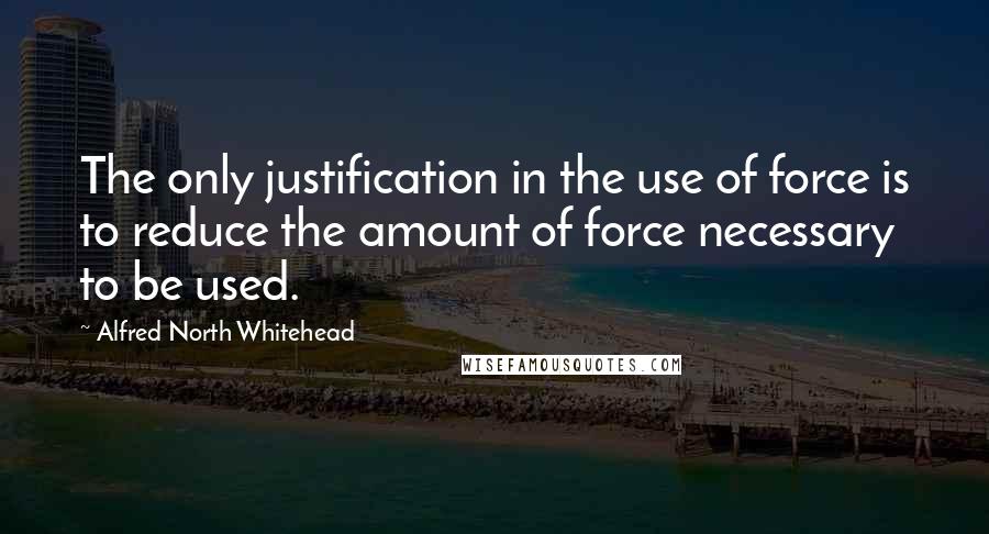 Alfred North Whitehead Quotes: The only justification in the use of force is to reduce the amount of force necessary to be used.