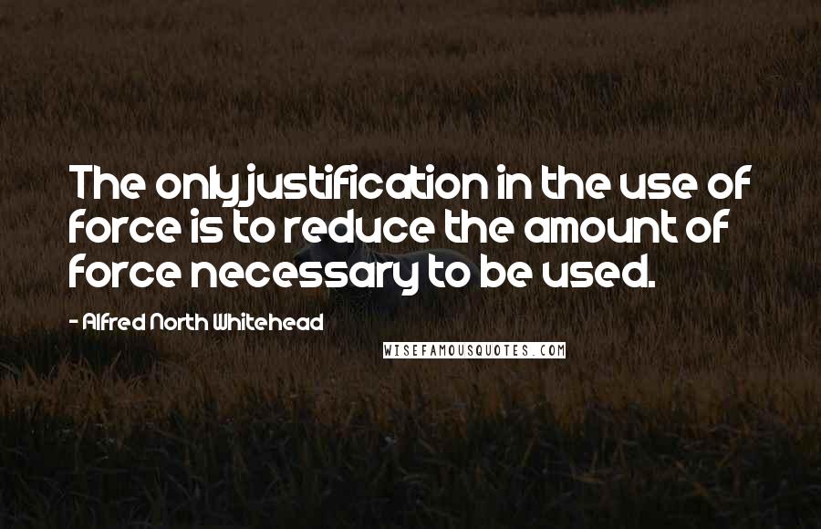 Alfred North Whitehead Quotes: The only justification in the use of force is to reduce the amount of force necessary to be used.