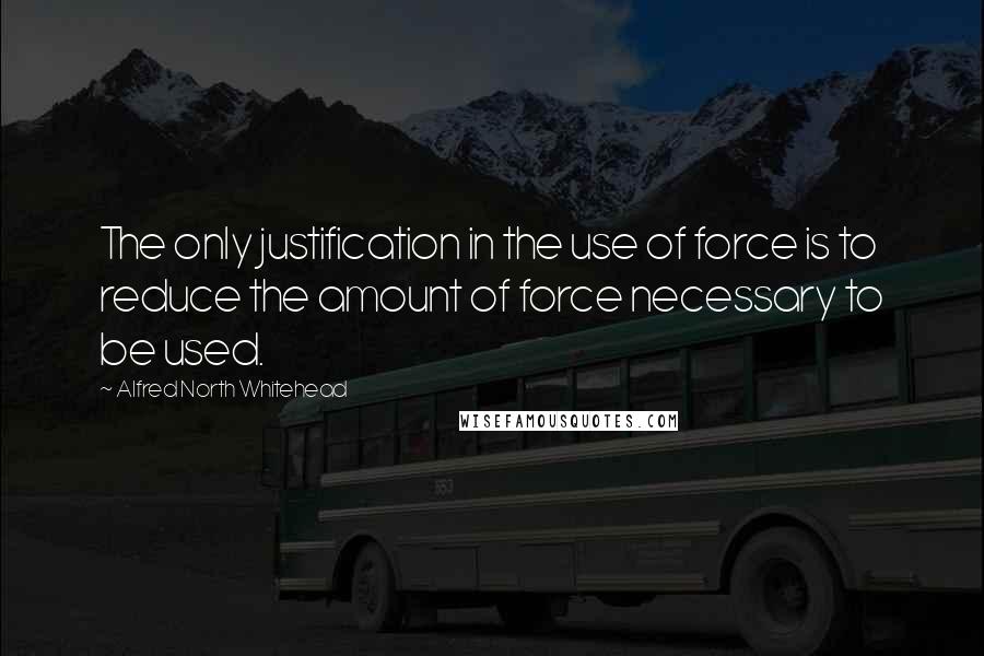 Alfred North Whitehead Quotes: The only justification in the use of force is to reduce the amount of force necessary to be used.