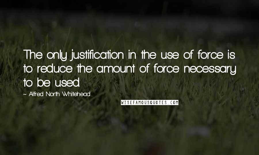 Alfred North Whitehead Quotes: The only justification in the use of force is to reduce the amount of force necessary to be used.