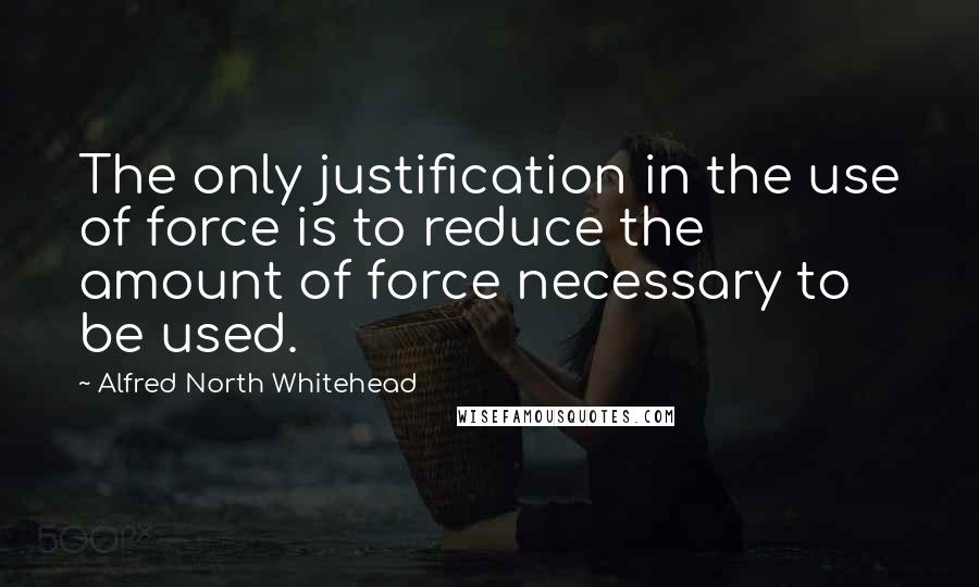 Alfred North Whitehead Quotes: The only justification in the use of force is to reduce the amount of force necessary to be used.