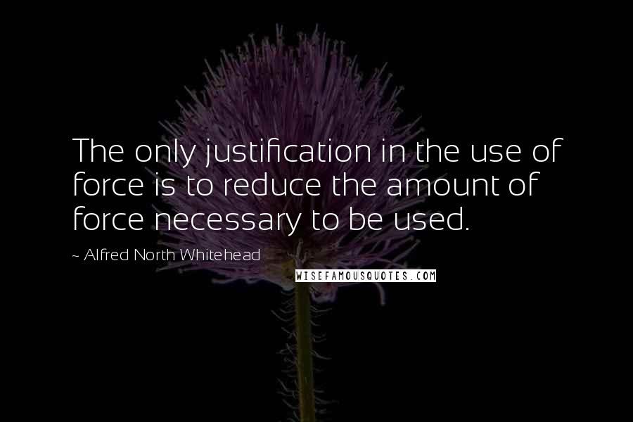 Alfred North Whitehead Quotes: The only justification in the use of force is to reduce the amount of force necessary to be used.