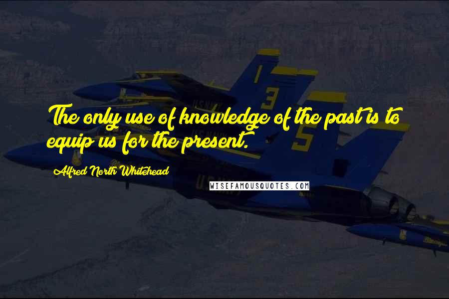 Alfred North Whitehead Quotes: The only use of knowledge of the past is to equip us for the present.