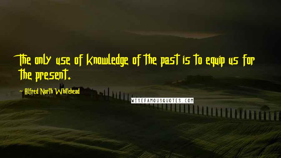 Alfred North Whitehead Quotes: The only use of knowledge of the past is to equip us for the present.