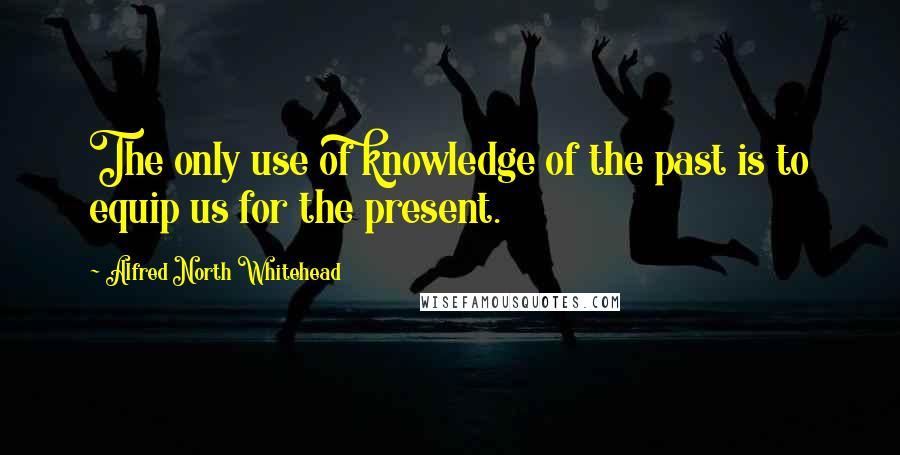 Alfred North Whitehead Quotes: The only use of knowledge of the past is to equip us for the present.