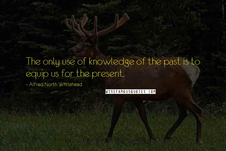 Alfred North Whitehead Quotes: The only use of knowledge of the past is to equip us for the present.