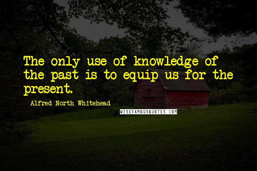 Alfred North Whitehead Quotes: The only use of knowledge of the past is to equip us for the present.