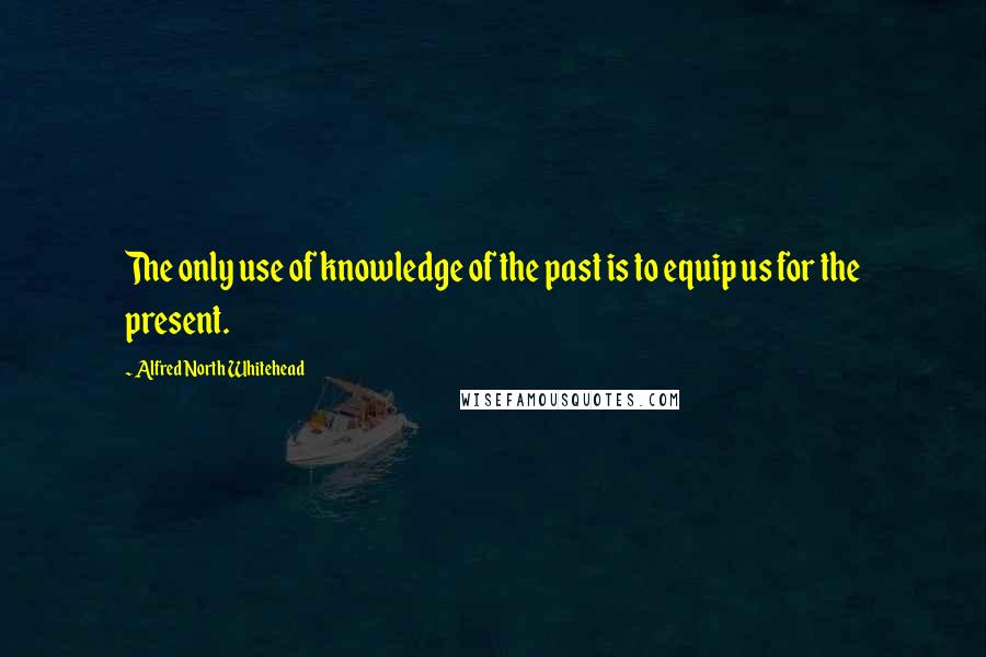 Alfred North Whitehead Quotes: The only use of knowledge of the past is to equip us for the present.