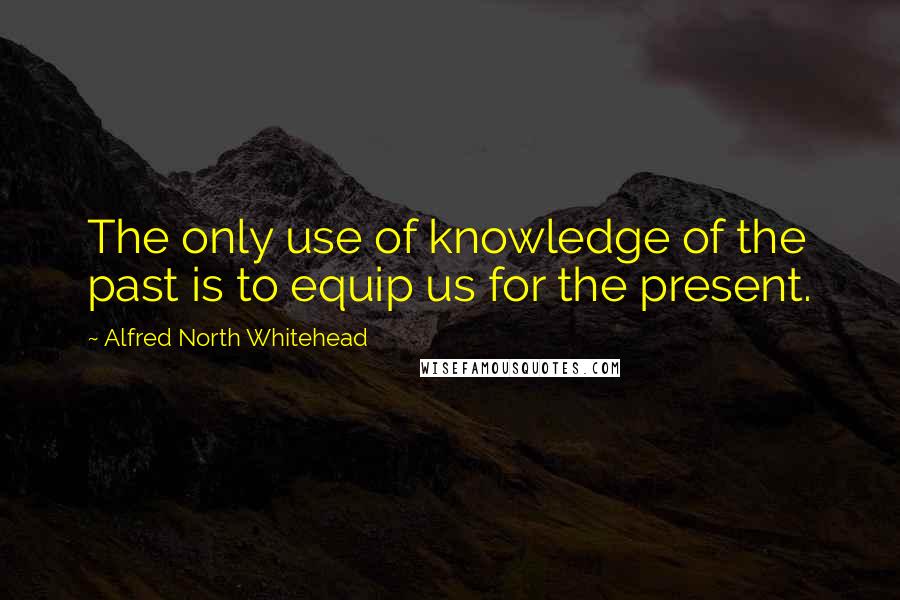 Alfred North Whitehead Quotes: The only use of knowledge of the past is to equip us for the present.