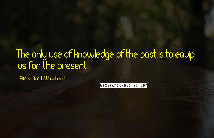 Alfred North Whitehead Quotes: The only use of knowledge of the past is to equip us for the present.