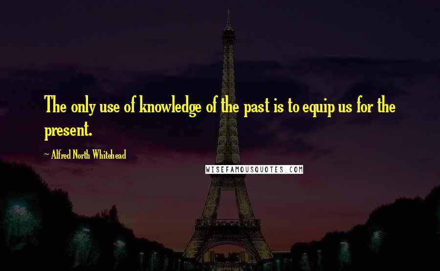 Alfred North Whitehead Quotes: The only use of knowledge of the past is to equip us for the present.