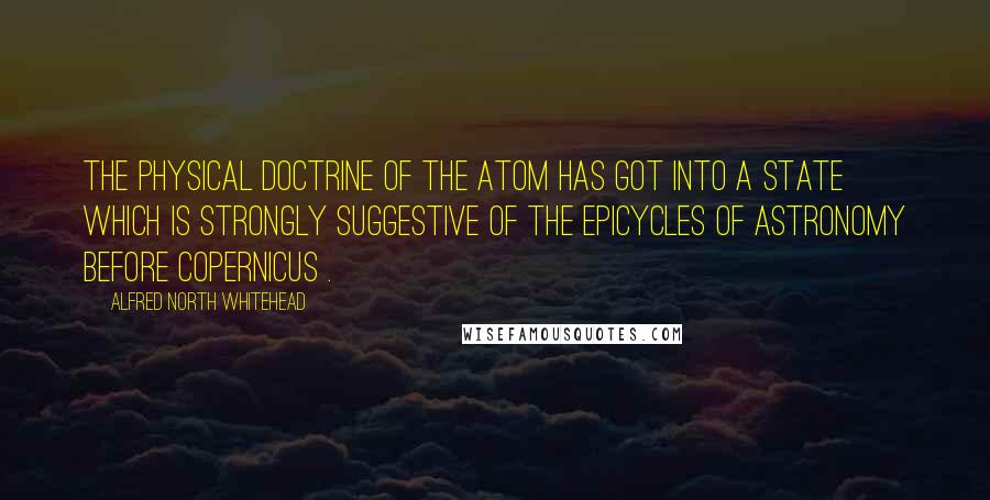 Alfred North Whitehead Quotes: The physical doctrine of the atom has got into a state which is strongly suggestive of the epicycles of astronomy before Copernicus .