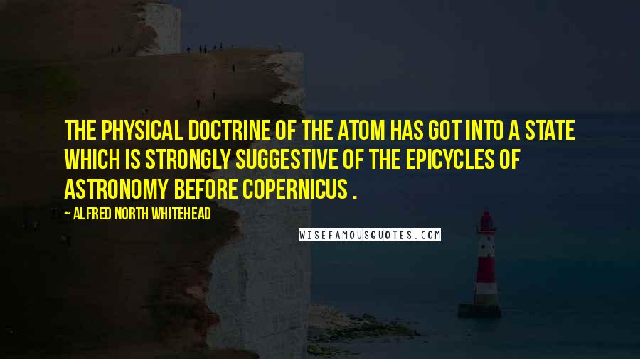 Alfred North Whitehead Quotes: The physical doctrine of the atom has got into a state which is strongly suggestive of the epicycles of astronomy before Copernicus .