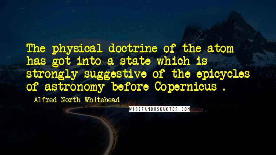 Alfred North Whitehead Quotes: The physical doctrine of the atom has got into a state which is strongly suggestive of the epicycles of astronomy before Copernicus .