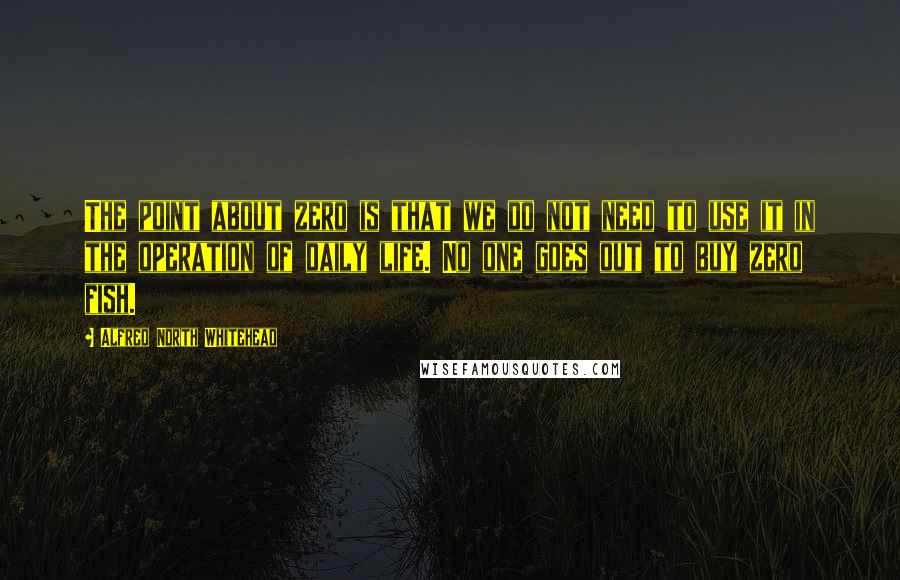 Alfred North Whitehead Quotes: The point about zero is that we do not need to use it in the operation of daily life. No one goes out to buy zero fish.