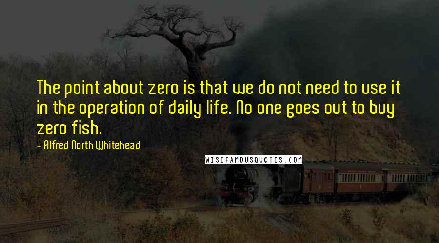Alfred North Whitehead Quotes: The point about zero is that we do not need to use it in the operation of daily life. No one goes out to buy zero fish.