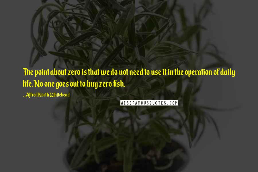 Alfred North Whitehead Quotes: The point about zero is that we do not need to use it in the operation of daily life. No one goes out to buy zero fish.