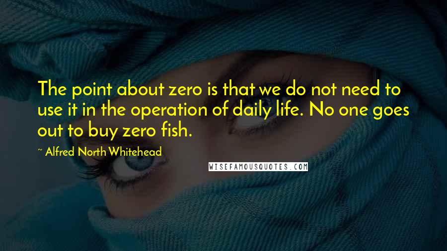 Alfred North Whitehead Quotes: The point about zero is that we do not need to use it in the operation of daily life. No one goes out to buy zero fish.