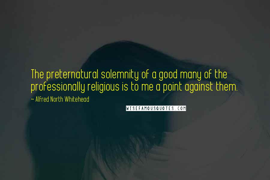 Alfred North Whitehead Quotes: The preternatural solemnity of a good many of the professionally religious is to me a point against them.