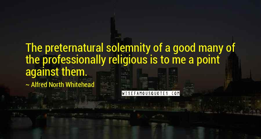 Alfred North Whitehead Quotes: The preternatural solemnity of a good many of the professionally religious is to me a point against them.